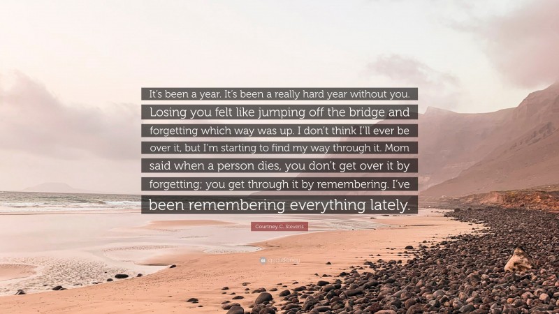 Courtney C. Stevens Quote: “It’s been a year. It’s been a really hard year without you. Losing you felt like jumping off the bridge and forgetting which way was up. I don’t think I’ll ever be over it, but I’m starting to find my way through it. Mom said when a person dies, you don’t get over it by forgetting; you get through it by remembering. I’ve been remembering everything lately.”