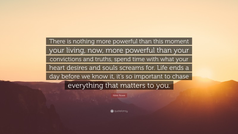 Nikki Rowe Quote: “There is nothing more powerful than this moment your living, now, more powerful than your convictions and truths, spend time with what your heart desires and souls screams for. Life ends a day before we know it, it’s so important to chase everything that matters to you.”