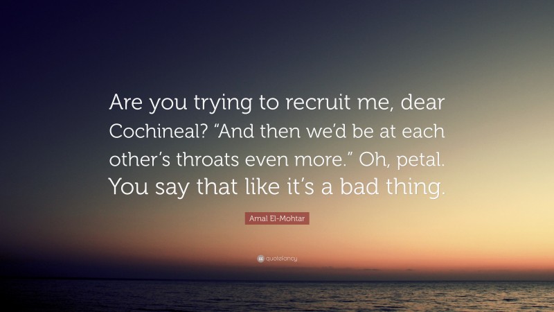 Amal El-Mohtar Quote: “Are you trying to recruit me, dear Cochineal? “And then we’d be at each other’s throats even more.” Oh, petal. You say that like it’s a bad thing.”