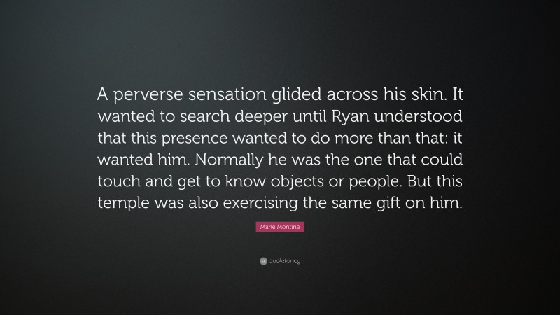 Marie Montine Quote: “A perverse sensation glided across his skin. It wanted to search deeper until Ryan understood that this presence wanted to do more than that: it wanted him. Normally he was the one that could touch and get to know objects or people. But this temple was also exercising the same gift on him.”