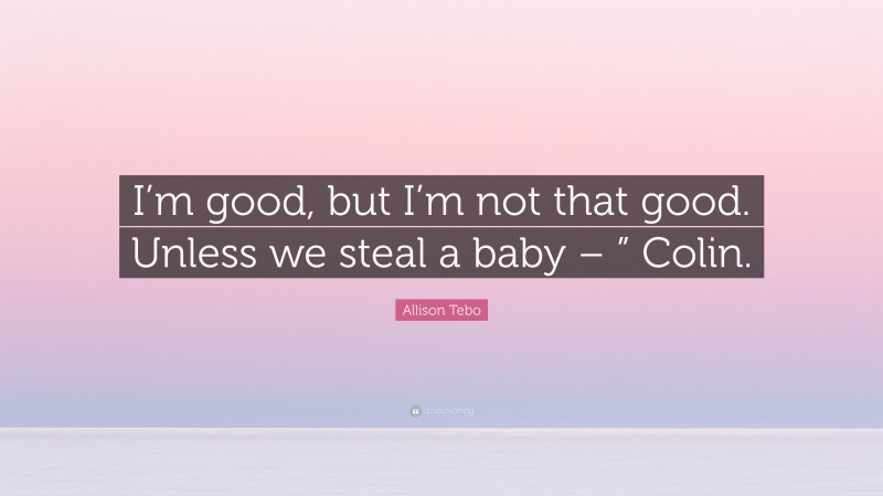 Allison Tebo Quote: “I’m good, but I’m not that good. Unless we steal a baby – ” Colin.”