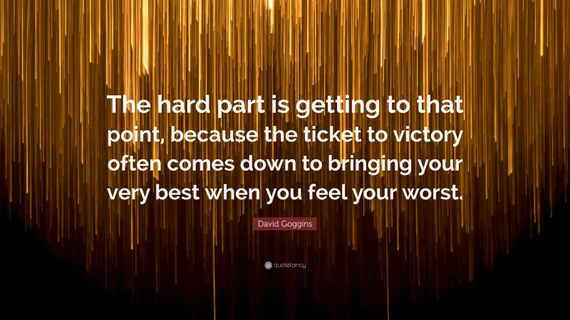 David Goggins Quote: “The hard part is getting to that point, because the ticket to victory often comes down to bringing your very best when you feel your worst.”