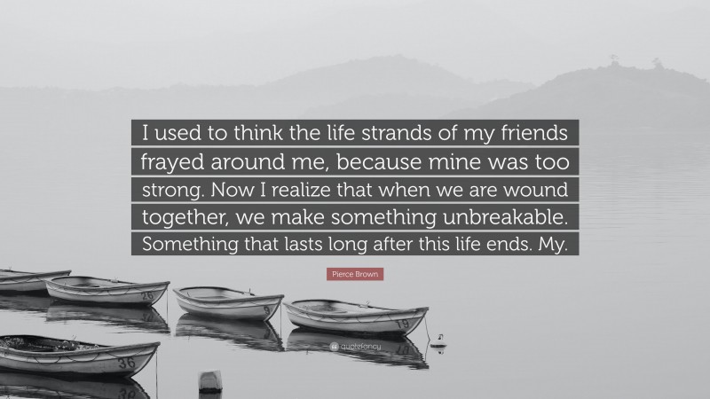 Pierce Brown Quote: “I used to think the life strands of my friends frayed around me, because mine was too strong. Now I realize that when we are wound together, we make something unbreakable. Something that lasts long after this life ends. My.”