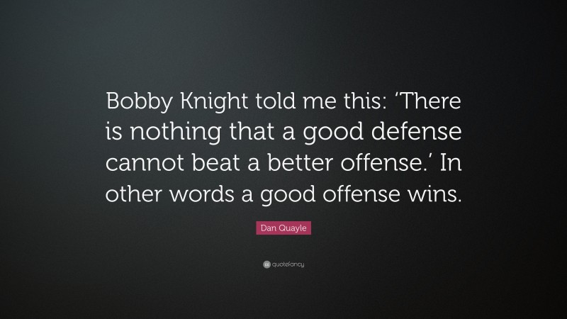 Dan Quayle Quote: “Bobby Knight told me this: ‘There is nothing that a good defense cannot beat a better offense.’ In other words a good offense wins.”