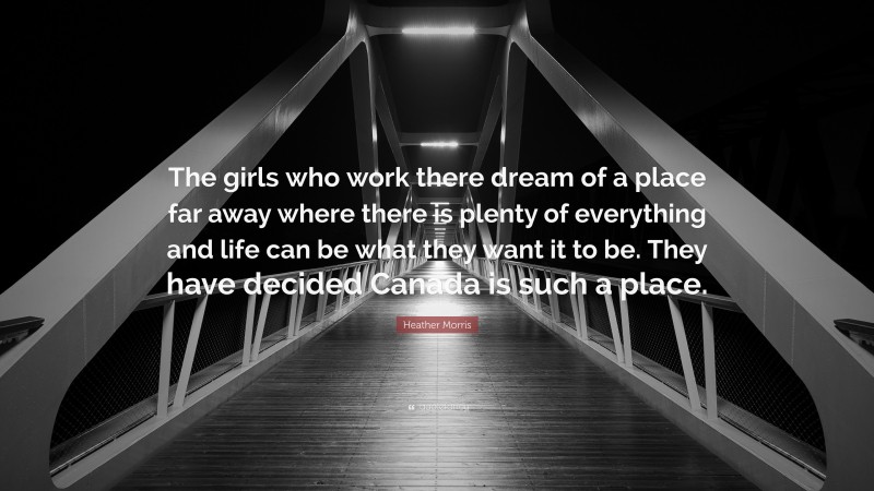 Heather Morris Quote: “The girls who work there dream of a place far away where there is plenty of everything and life can be what they want it to be. They have decided Canada is such a place.”