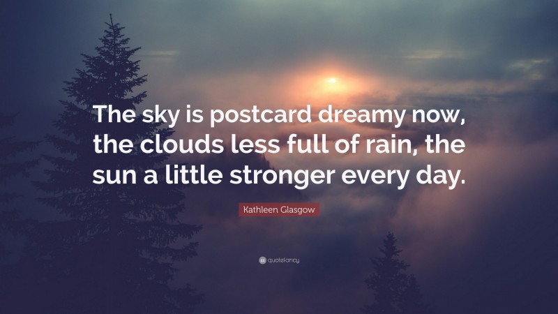 Kathleen Glasgow Quote: “The sky is postcard dreamy now, the clouds less full of rain, the sun a little stronger every day.”