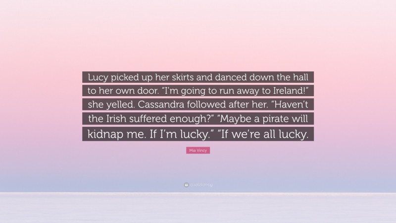 Mia Vincy Quote: “Lucy picked up her skirts and danced down the hall to her own door. “I’m going to run away to Ireland!” she yelled. Cassandra followed after her. “Haven’t the Irish suffered enough?” “Maybe a pirate will kidnap me. If I’m lucky.” “If we’re all lucky.”