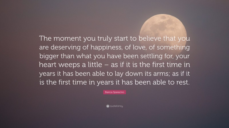 Bianca Sparacino Quote: “The moment you truly start to believe that you are deserving of happiness, of love, of something bigger than what you have been settling for, your heart weeps a little – as if it is the first time in years it has been able to lay down its arms; as if it is the first time in years it has been able to rest.”