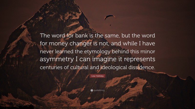 Lisa Halliday Quote: “The word for bank is the same, but the word for money changer is not, and while I have never learned the etymology behind this minor asymmetry I can imagine it represents centuries of cultural and ideological dissidence.”