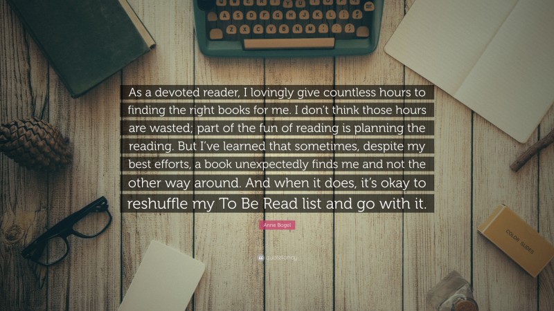 Anne Bogel Quote: “As a devoted reader, I lovingly give countless hours to finding the right books for me. I don’t think those hours are wasted; part of the fun of reading is planning the reading. But I’ve learned that sometimes, despite my best efforts, a book unexpectedly finds me and not the other way around. And when it does, it’s okay to reshuffle my To Be Read list and go with it.”