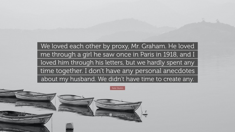 Kate Quinn Quote: “We loved each other by proxy, Mr. Graham. He loved me through a girl he saw once in Paris in 1918, and I loved him through his letters, but we hardly spent any time together. I don’t have any personal anecdotes about my husband. We didn’t have time to create any.”