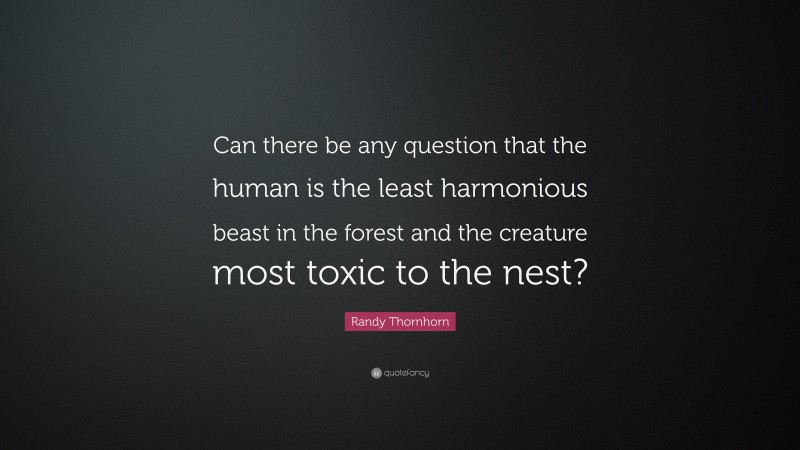 Randy Thornhorn Quote: “Can there be any question that the human is the least harmonious beast in the forest and the creature most toxic to the nest?”