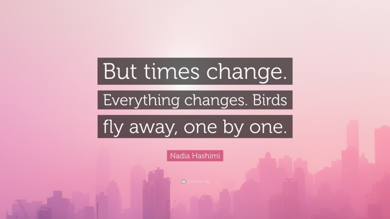 Nadia Hashimi Quote: “But times change. Everything changes. Birds fly away, one by one.”