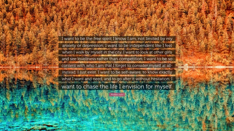 Madisen Kuhn Quote: “I want to be the free spirit I know I am, not limited by my anxiety or depression. I want to be independent like I feel when I walk by myself in the city. I want to look at other girls and see loveliness rather than competition. I want to be so content with who I am that I forget to consider myself at all-instead, I just exist. I want to be self-aware, to know exactly what I want and need, and to go after it without hesitation. I want to chase the life I envision for myself.”