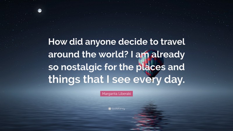 Margarita Liberaki Quote: “How did anyone decide to travel around the world? I am already so nostalgic for the places and things that I see every day.”