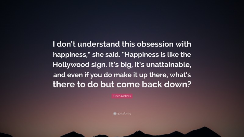 Coco Mellors Quote: “I don’t understand this obsession with happiness,” she said. “Happiness is like the Hollywood sign. It’s big, it’s unattainable, and even if you do make it up there, what’s there to do but come back down?”