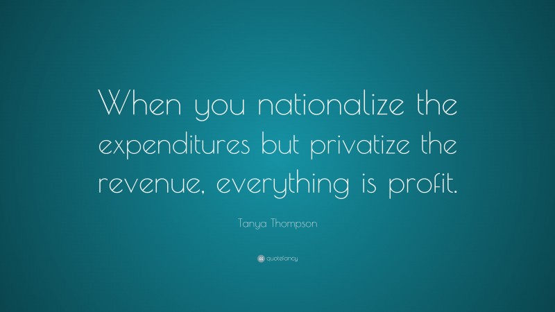 Tanya Thompson Quote: “When you nationalize the expenditures but privatize the revenue, everything is profit.”