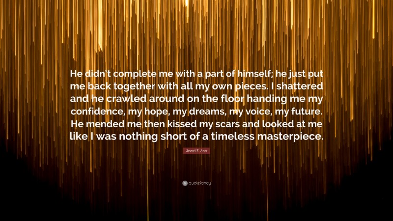 Jewel E. Ann Quote: “He didn’t complete me with a part of himself; he just put me back together with all my own pieces. I shattered and he crawled around on the floor handing me my confidence, my hope, my dreams, my voice, my future. He mended me then kissed my scars and looked at me like I was nothing short of a timeless masterpiece.”