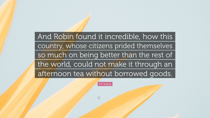 R.F. Kuang Quote: “And Robin found it incredible, how this country, whose citizens prided themselves so much on being better than the rest of the world, could not make it through an afternoon tea without borrowed goods.”