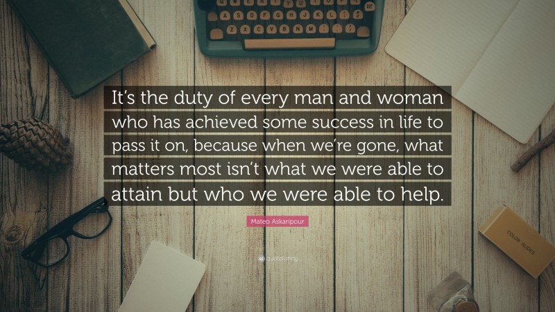 Mateo Askaripour Quote: “It’s the duty of every man and woman who has achieved some success in life to pass it on, because when we’re gone, what matters most isn’t what we were able to attain but who we were able to help.”