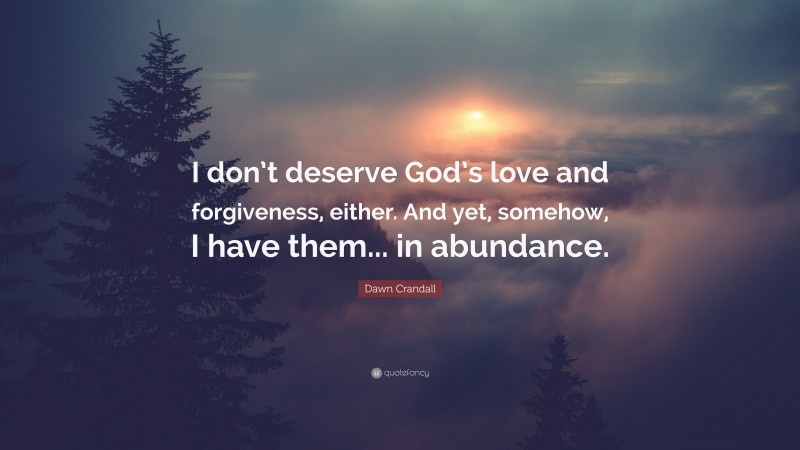 Dawn Crandall Quote: “I don’t deserve God’s love and forgiveness, either. And yet, somehow, I have them... in abundance.”