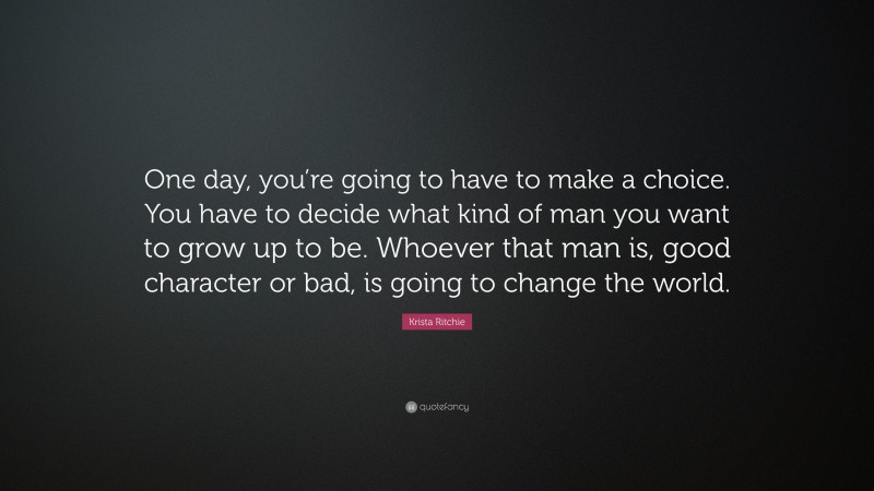 Krista Ritchie Quote: “One day, you’re going to have to make a choice. You have to decide what kind of man you want to grow up to be. Whoever that man is, good character or bad, is going to change the world.”