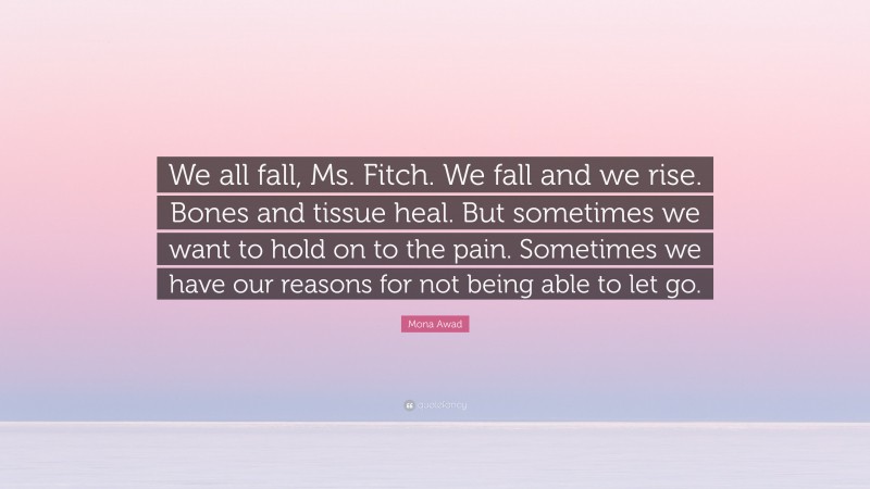 Mona Awad Quote: “We all fall, Ms. Fitch. We fall and we rise. Bones and tissue heal. But sometimes we want to hold on to the pain. Sometimes we have our reasons for not being able to let go.”