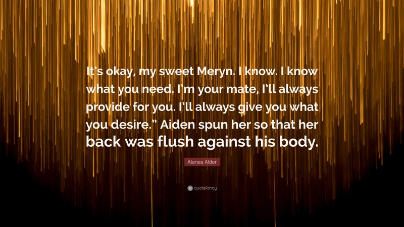 Alanea Alder Quote: “It’s okay, my sweet Meryn. I know. I know what you need. I’m your mate, I’ll always provide for you. I’ll always give you what you desire.” Aiden spun her so that her back was flush against his body.”