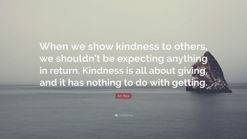 Art Rios Quote: “When we show kindness to others, we shouldn’t be expecting anything in return. Kindness is all about giving, and it has nothing to do with getting.”