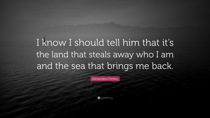 Alexandra Christo Quote: “I know I should tell him that it’s the land that steals away who I am and the sea that brings me back.”