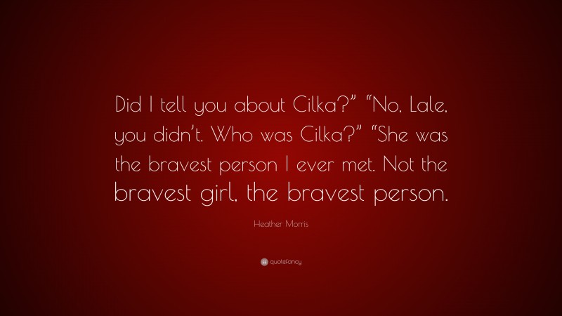 Heather Morris Quote: “Did I tell you about Cilka?” “No, Lale, you didn’t. Who was Cilka?” “She was the bravest person I ever met. Not the bravest girl, the bravest person.”