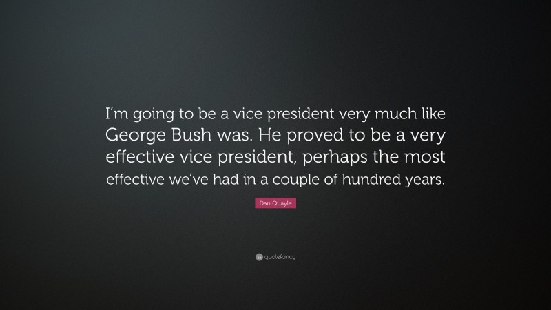 Dan Quayle Quote: “I’m going to be a vice president very much like George Bush was. He proved to be a very effective vice president, perhaps the most effective we’ve had in a couple of hundred years.”