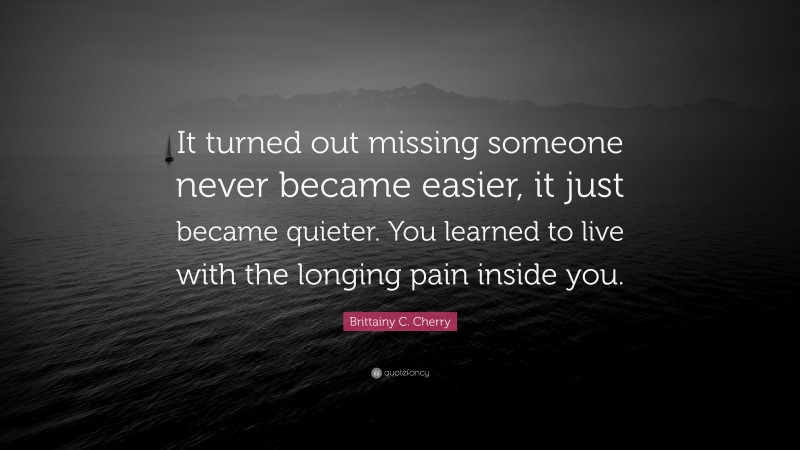 Brittainy C. Cherry Quote: “It turned out missing someone never became easier, it just became quieter. You learned to live with the longing pain inside you.”