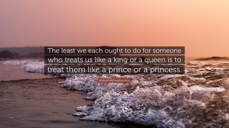 Mokokoma Mokhonoana Quote: “The least we each ought to do for someone who treats us like a king or a queen is to treat them like a prince or a princess.”