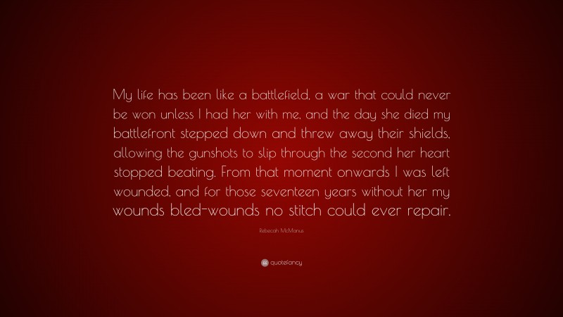 Rebecah McManus Quote: “My life has been like a battlefield, a war that could never be won unless I had her with me, and the day she died my battlefront stepped down and threw away their shields, allowing the gunshots to slip through the second her heart stopped beating. From that moment onwards I was left wounded, and for those seventeen years without her my wounds bled-wounds no stitch could ever repair.”