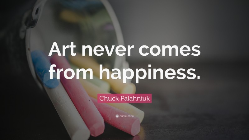 Chuck Palahniuk Quote: “Art never comes from happiness.”