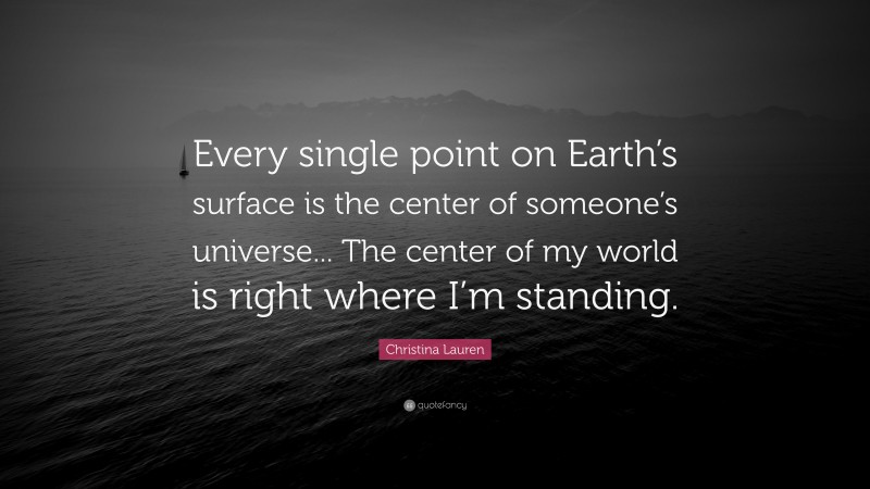 Christina Lauren Quote: “Every single point on Earth’s surface is the center of someone’s universe... The center of my world is right where I’m standing.”