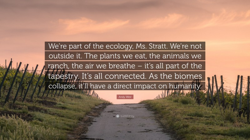 Andy Weir Quote: “We’re part of the ecology, Ms. Stratt. We’re not outside it. The plants we eat, the animals we ranch, the air we breathe – it’s all part of the tapestry. It’s all connected. As the biomes collapse, it’ll have a direct impact on humanity.”