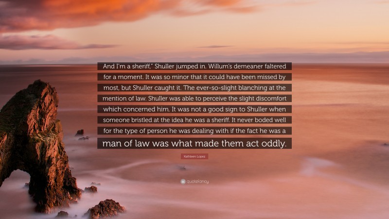 Kathleen Lopez Quote: “And I’m a sheriff,” Shuller jumped in. Willum’s demeaner faltered for a moment. It was so minor that it could have been missed by most, but Shuller caught it. The ever-so-slight blanching at the mention of law. Shuller was able to perceive the slight discomfort which concerned him. It was not a good sign to Shuller when someone bristled at the idea he was a sheriff. It never boded well for the type of person he was dealing with if the fact he was a man of law was what made them act oddly.”