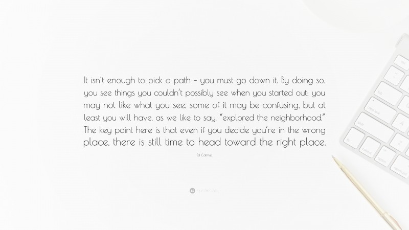 Ed Catmull Quote: “It isn’t enough to pick a path – you must go down it. By doing so, you see things you couldn’t possibly see when you started out; you may not like what you see, some of it may be confusing, but at least you will have, as we like to say, “explored the neighborhood.” The key point here is that even if you decide you’re in the wrong place, there is still time to head toward the right place.”