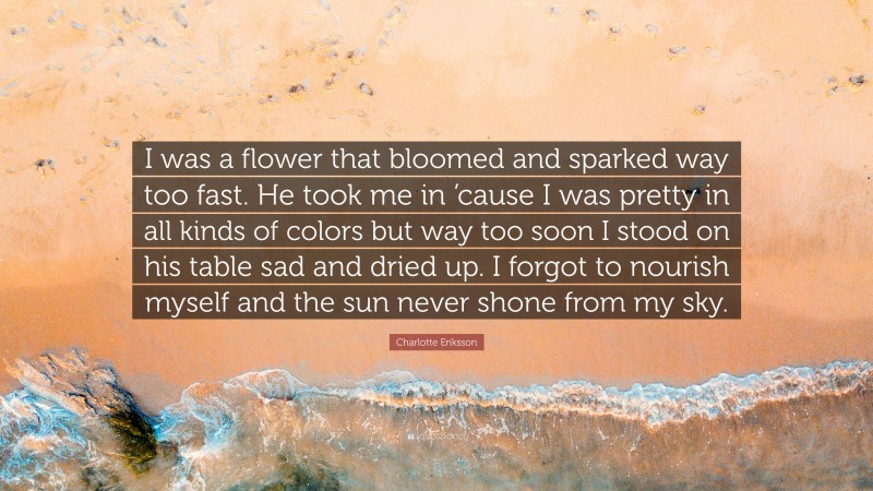 Charlotte Eriksson Quote: “I was a flower that bloomed and sparked way too fast. He took me in ’cause I was pretty in all kinds of colors but way too soon I stood on his table sad and dried up. I forgot to nourish myself and the sun never shone from my sky.”