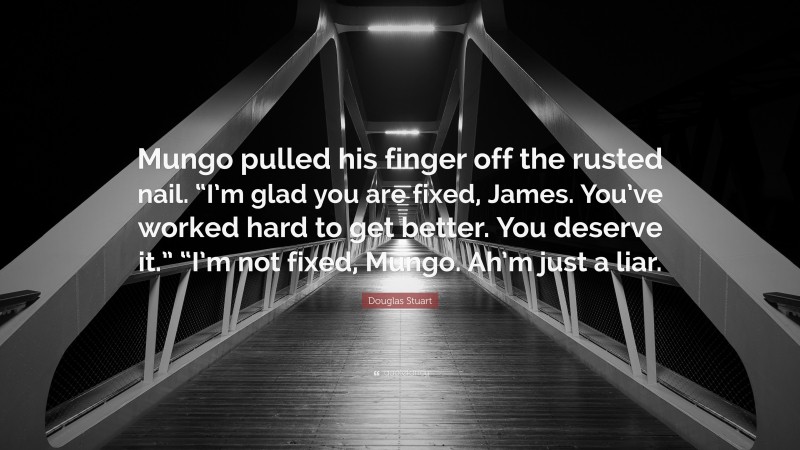 Douglas Stuart Quote: “Mungo pulled his finger off the rusted nail. “I’m glad you are fixed, James. You’ve worked hard to get better. You deserve it.” “I’m not fixed, Mungo. Ah’m just a liar.”