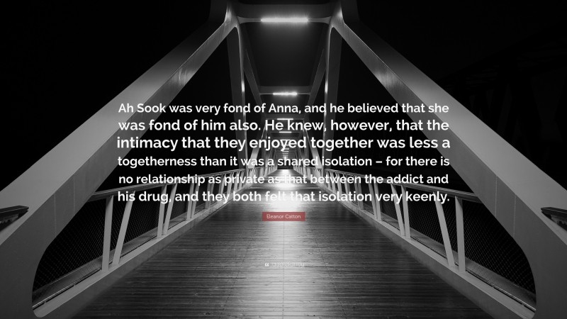 Eleanor Catton Quote: “Ah Sook was very fond of Anna, and he believed that she was fond of him also. He knew, however, that the intimacy that they enjoyed together was less a togetherness than it was a shared isolation – for there is no relationship as private as that between the addict and his drug, and they both felt that isolation very keenly.”