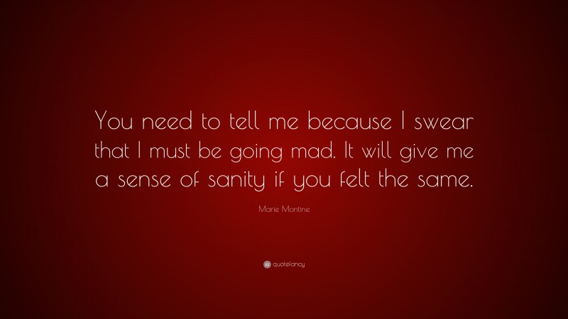 Marie Montine Quote: “You need to tell me because I swear that I must be going mad. It will give me a sense of sanity if you felt the same.”