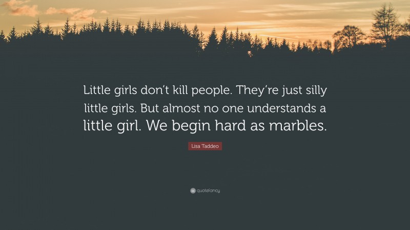 Lisa Taddeo Quote: “Little girls don’t kill people. They’re just silly little girls. But almost no one understands a little girl. We begin hard as marbles.”