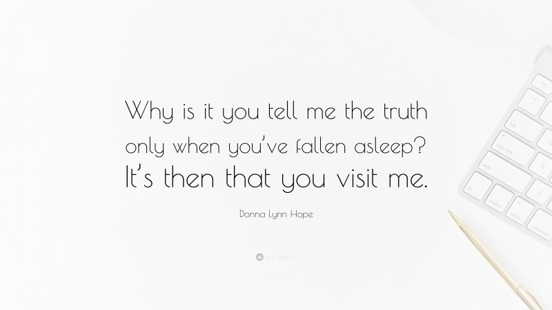 Donna Lynn Hope Quote: “Why is it you tell me the truth only when you’ve fallen asleep? It’s then that you visit me.”