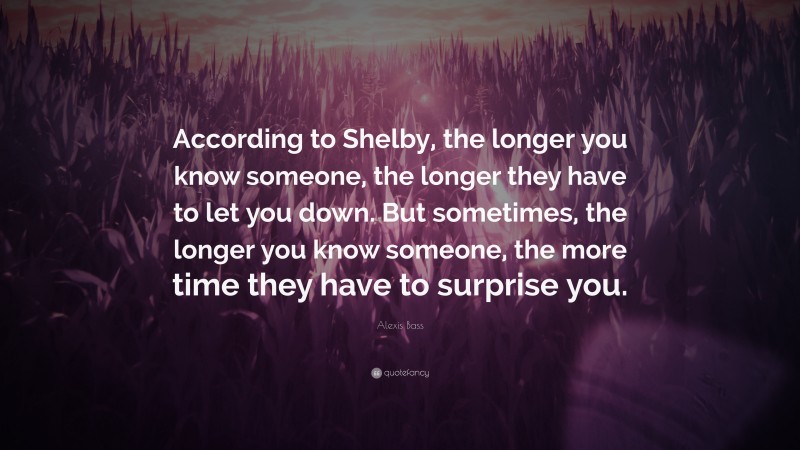 Alexis Bass Quote: “According to Shelby, the longer you know someone, the longer they have to let you down. But sometimes, the longer you know someone, the more time they have to surprise you.”
