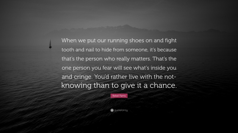 Rebel Farris Quote: “When we put our running shoes on and fight tooth and nail to hide from someone, it’s because that’s the person who really matters. That’s the one person you fear will see what’s inside you and cringe. You’d rather live with the not-knowing than to give it a chance.”