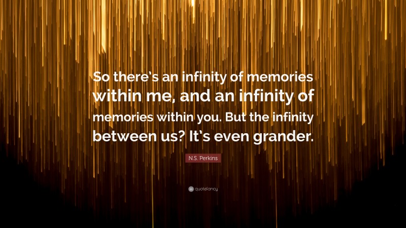 N.S. Perkins Quote: “So there’s an infinity of memories within me, and an infinity of memories within you. But the infinity between us? It’s even grander.”