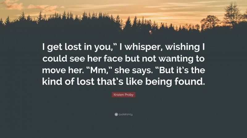 Kristen Proby Quote: “I get lost in you,” I whisper, wishing I could see her face but not wanting to move her. “Mm,” she says. “But it’s the kind of lost that’s like being found.”